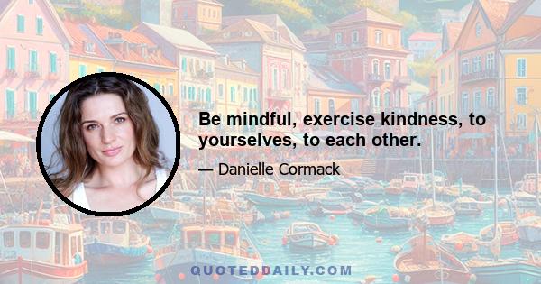 Be mindful, exercise kindness, to yourselves, to each other.