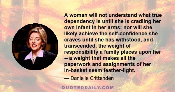 A woman will not understand what true dependency is until she is cradling her own infant in her arms; nor will she likely achieve the self-confidence she craves until she has withstood, and transcended, the weight of