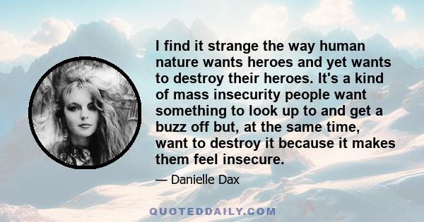 I find it strange the way human nature wants heroes and yet wants to destroy their heroes. It's a kind of mass insecurity people want something to look up to and get a buzz off but, at the same time, want to destroy it