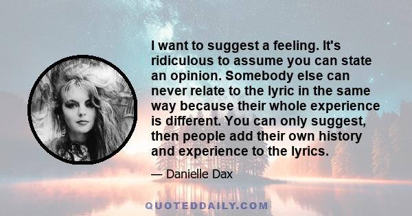 I want to suggest a feeling. It's ridiculous to assume you can state an opinion. Somebody else can never relate to the lyric in the same way because their whole experience is different. You can only suggest, then people 