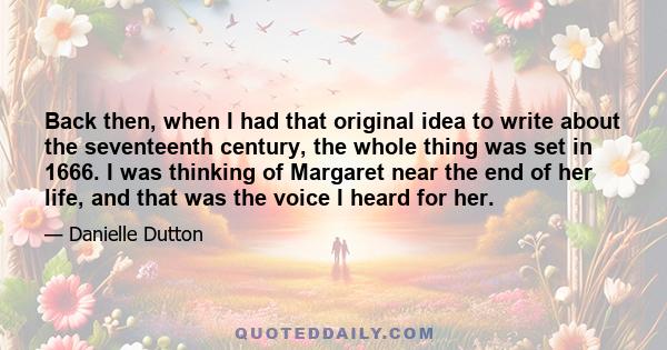 Back then, when I had that original idea to write about the seventeenth century, the whole thing was set in 1666. I was thinking of Margaret near the end of her life, and that was the voice I heard for her.