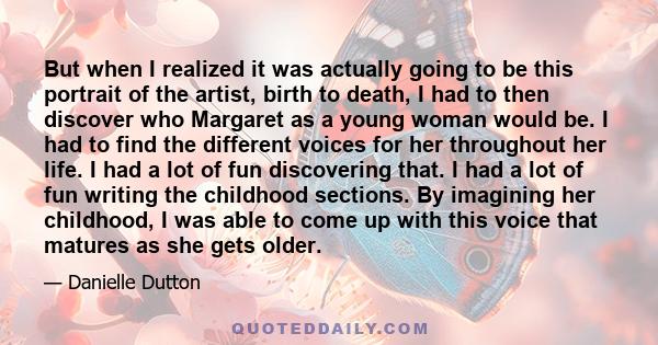 But when I realized it was actually going to be this portrait of the artist, birth to death, I had to then discover who Margaret as a young woman would be. I had to find the different voices for her throughout her life. 