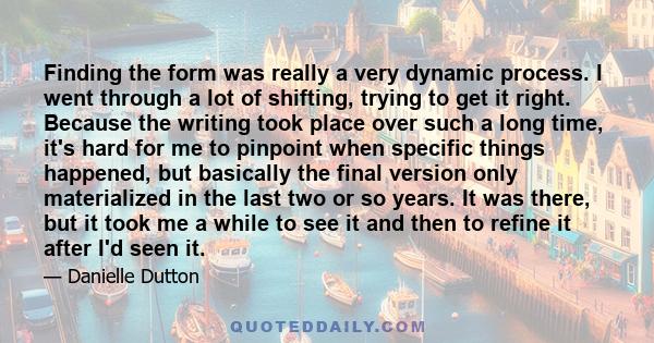 Finding the form was really a very dynamic process. I went through a lot of shifting, trying to get it right. Because the writing took place over such a long time, it's hard for me to pinpoint when specific things