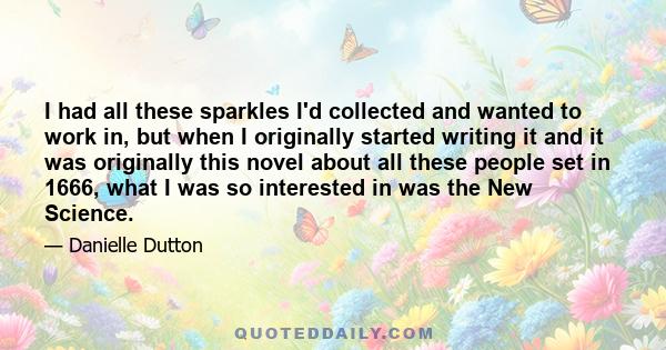 I had all these sparkles I'd collected and wanted to work in, but when I originally started writing it and it was originally this novel about all these people set in 1666, what I was so interested in was the New Science.