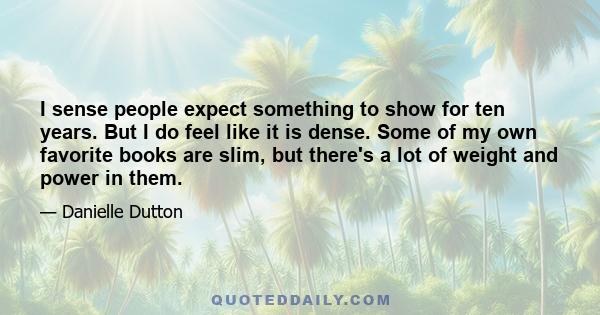 I sense people expect something to show for ten years. But I do feel like it is dense. Some of my own favorite books are slim, but there's a lot of weight and power in them.