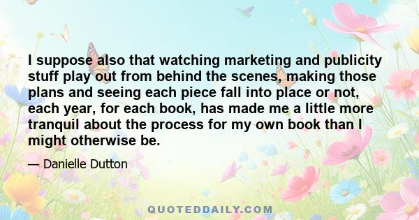 I suppose also that watching marketing and publicity stuff play out from behind the scenes, making those plans and seeing each piece fall into place or not, each year, for each book, has made me a little more tranquil