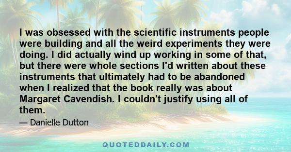 I was obsessed with the scientific instruments people were building and all the weird experiments they were doing. I did actually wind up working in some of that, but there were whole sections I'd written about these