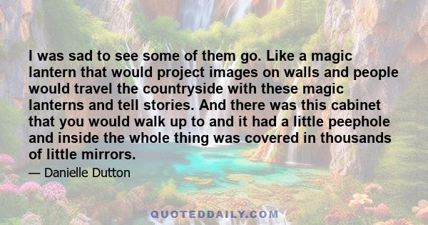 I was sad to see some of them go. Like a magic lantern that would project images on walls and people would travel the countryside with these magic lanterns and tell stories. And there was this cabinet that you would