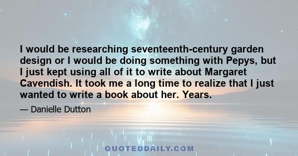 I would be researching seventeenth-century garden design or I would be doing something with Pepys, but I just kept using all of it to write about Margaret Cavendish. It took me a long time to realize that I just wanted