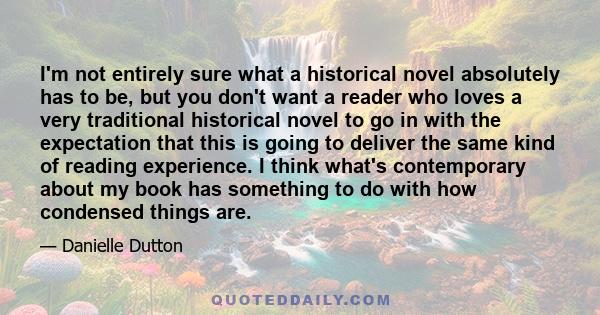 I'm not entirely sure what a historical novel absolutely has to be, but you don't want a reader who loves a very traditional historical novel to go in with the expectation that this is going to deliver the same kind of