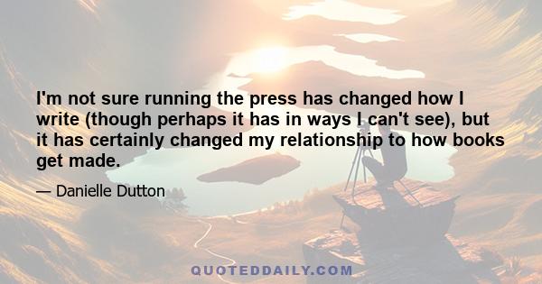 I'm not sure running the press has changed how I write (though perhaps it has in ways I can't see), but it has certainly changed my relationship to how books get made.