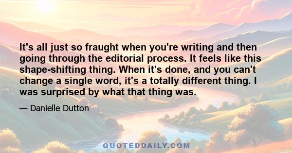 It's all just so fraught when you're writing and then going through the editorial process. It feels like this shape-shifting thing. When it's done, and you can't change a single word, it's a totally different thing. I