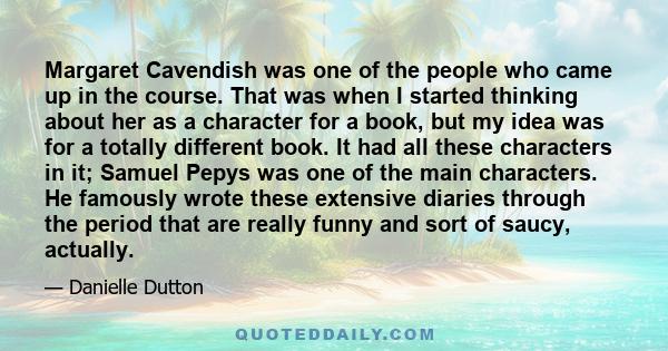 Margaret Cavendish was one of the people who came up in the course. That was when I started thinking about her as a character for a book, but my idea was for a totally different book. It had all these characters in it;