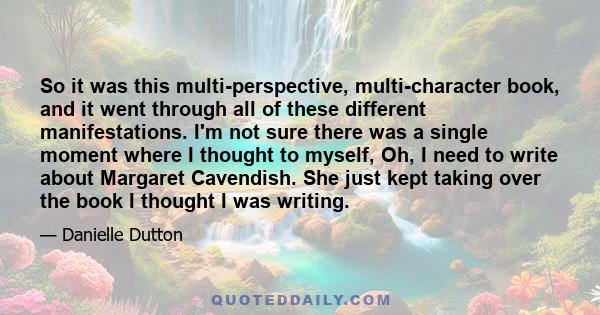 So it was this multi-perspective, multi-character book, and it went through all of these different manifestations. I'm not sure there was a single moment where I thought to myself, Oh, I need to write about Margaret