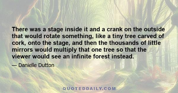 There was a stage inside it and a crank on the outside that would rotate something, like a tiny tree carved of cork, onto the stage, and then the thousands of little mirrors would multiply that one tree so that the