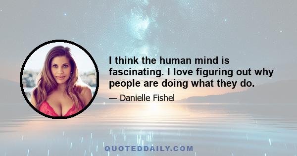 I think the human mind is fascinating. I love figuring out why people are doing what they do.