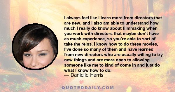 I always feel like I learn more from directors that are new, and I also am able to understand how much I really do know about filmmaking when you work with directors that maybe don't have as much experience, so you're