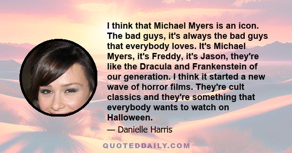 I think that Michael Myers is an icon. The bad guys, it's always the bad guys that everybody loves. It's Michael Myers, it's Freddy, it's Jason, they're like the Dracula and Frankenstein of our generation. I think it