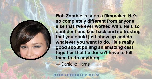 Rob Zombie is such a filmmaker. He's so completely different from anyone else that I've ever worked with. He's so confident and laid back and so trusting that you could just show up and do whatever you want to do. He's