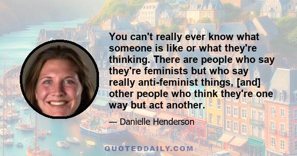 You can't really ever know what someone is like or what they're thinking. There are people who say they're feminists but who say really anti-feminist things, [and] other people who think they're one way but act another.