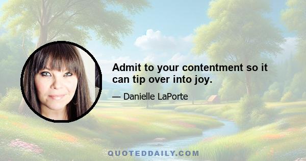 Admit to your contentment so it can tip over into joy.