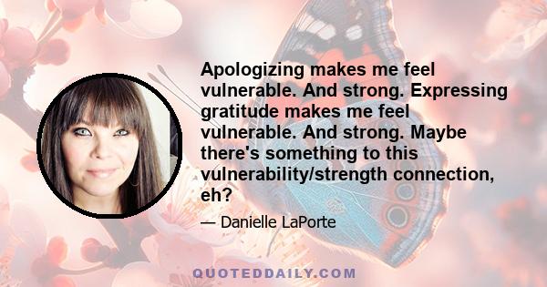 Apologizing makes me feel vulnerable. And strong. Expressing gratitude makes me feel vulnerable. And strong. Maybe there's something to this vulnerability/strength connection, eh?