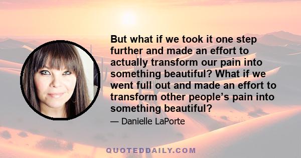 But what if we took it one step further and made an effort to actually transform our pain into something beautiful? What if we went full out and made an effort to transform other people’s pain into something beautiful?