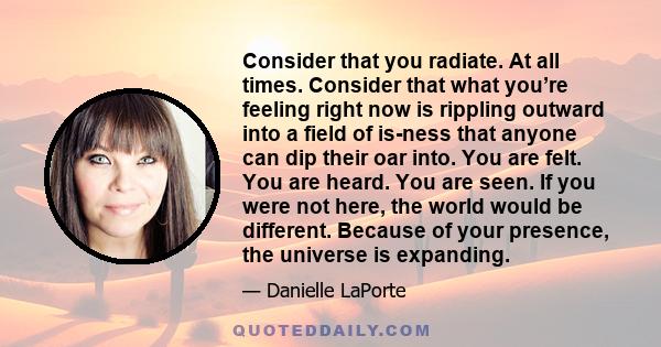 Consider that you radiate. At all times. Consider that what you’re feeling right now is rippling outward into a field of is-ness that anyone can dip their oar into. You are felt. You are heard. You are seen. If you were 