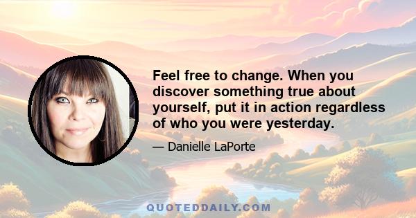 Feel free to change. When you discover something true about yourself, put it in action regardless of who you were yesterday.