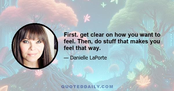 First. get clear on how you want to feel. Then, do stuff that makes you feel that way.