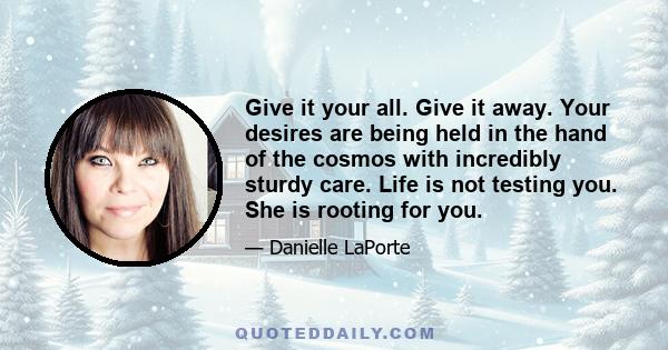 Give it your all. Give it away. Your desires are being held in the hand of the cosmos with incredibly sturdy care. Life is not testing you. She is rooting for you.