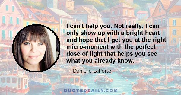 I can't help you. Not really. I can only show up with a bright heart and hope that I get you at the right micro-moment with the perfect dose of light that helps you see what you already know.