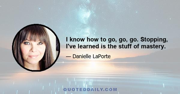 I know how to go, go, go. Stopping, I've learned is the stuff of mastery.