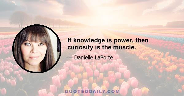 If knowledge is power, then curiosity is the muscle.