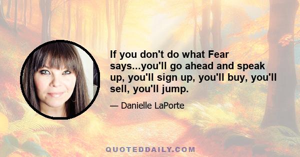 If you don't do what Fear says...you'll go ahead and speak up, you'll sign up, you'll buy, you'll sell, you'll jump.