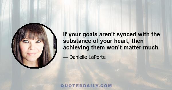 If your goals aren’t synced with the substance of your heart, then achieving them won’t matter much.