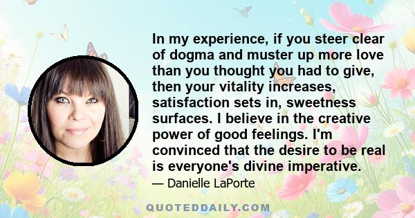 In my experience, if you steer clear of dogma and muster up more love than you thought you had to give, then your vitality increases, satisfaction sets in, sweetness surfaces. I believe in the creative power of good