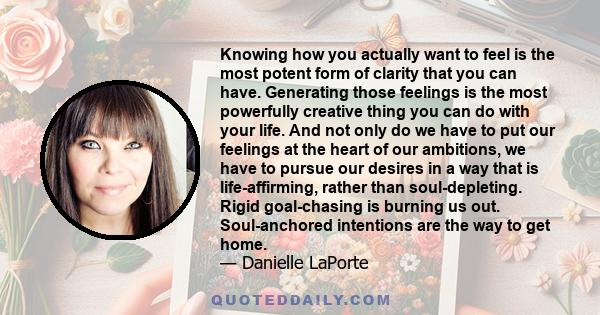 Knowing how you actually want to feel is the most potent form of clarity that you can have. Generating those feelings is the most powerfully creative thing you can do with your life. And not only do we have to put our