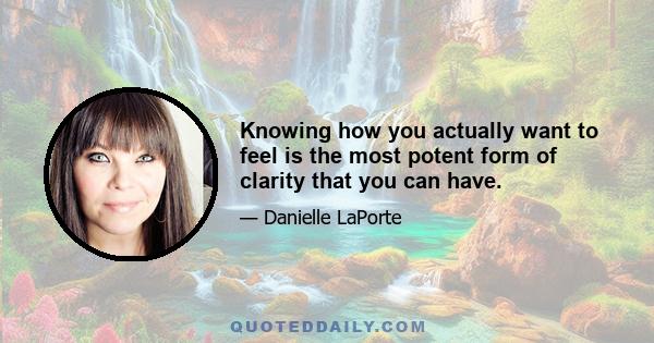 Knowing how you actually want to feel is the most potent form of clarity that you can have.