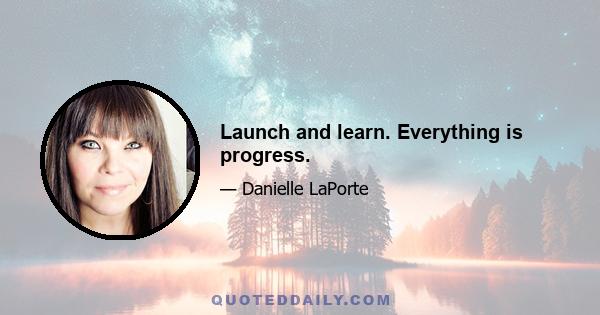 Launch and learn. Everything is progress.