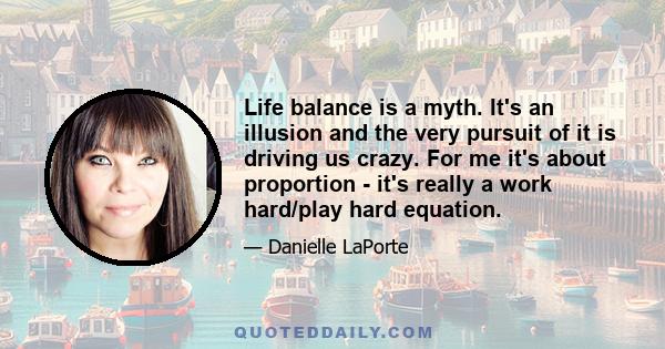 Life balance is a myth. It's an illusion and the very pursuit of it is driving us crazy. For me it's about proportion - it's really a work hard/play hard equation.