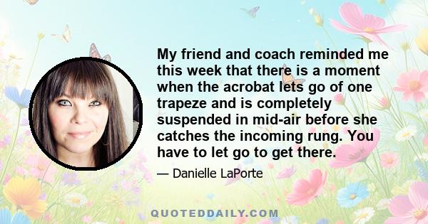 My friend and coach reminded me this week that there is a moment when the acrobat lets go of one trapeze and is completely suspended in mid-air before she catches the incoming rung. You have to let go to get there.