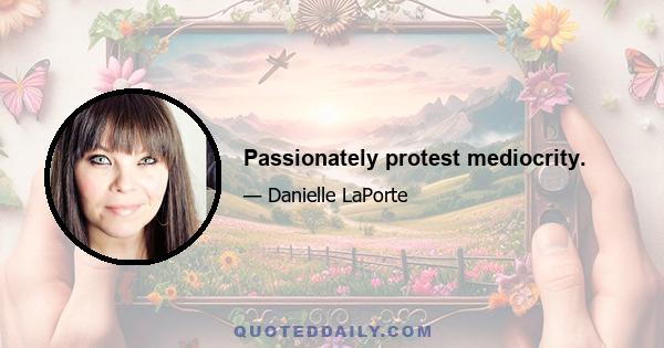 Passionately protest mediocrity.