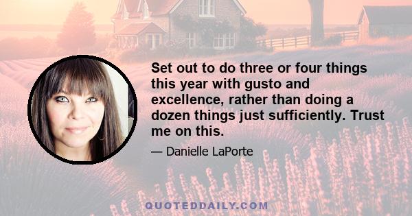 Set out to do three or four things this year with gusto and excellence, rather than doing a dozen things just sufficiently. Trust me on this.