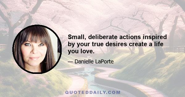 Small, deliberate actions inspired by your true desires create a life you love.