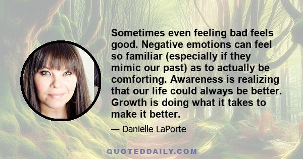 Sometimes even feeling bad feels good. Negative emotions can feel so familiar (especially if they mimic our past) as to actually be comforting. Awareness is realizing that our life could always be better. Growth is