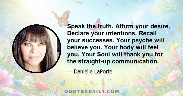 Speak the truth. Affirm your desire. Declare your intentions. Recall your successes. Your psyche will believe you. Your body will feel you. Your Soul will thank you for the straight-up communication.