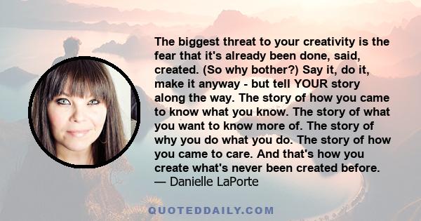 The biggest threat to your creativity is the fear that it's already been done, said, created. (So why bother?) Say it, do it, make it anyway - but tell YOUR story along the way. The story of how you came to know what