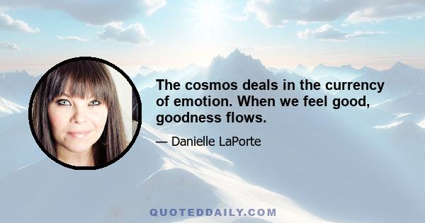 The cosmos deals in the currency of emotion. When we feel good, goodness flows.