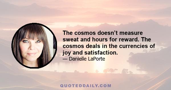 The cosmos doesn’t measure sweat and hours for reward. The cosmos deals in the currencies of joy and satisfaction.